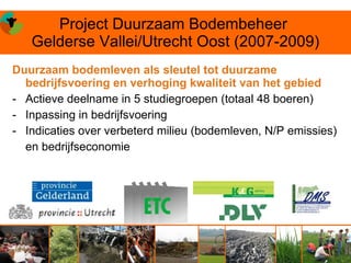 Project Duurzaam Bodembeheer
   Gelderse Vallei/Utrecht Oost (2007-2009)
Duurzaam bodemleven als sleutel tot duurzame
  bedrijfsvoering en verhoging kwaliteit van het gebied
- Actieve deelname in 5 studiegroepen (totaal 48 boeren)
- Inpassing in bedrijfsvoering
- Indicaties over verbeterd milieu (bodemleven, N/P emissies)
  en bedrijfseconomie
 