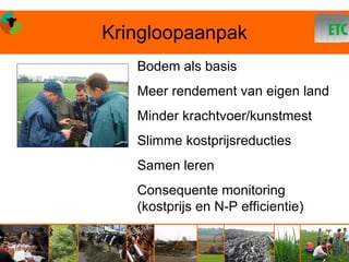 Kringloopaanpak
   Bodem als basis
   Meer rendement van eigen land
   Minder krachtvoer/kunstmest
   Slimme kostprijsreducties
   Samen leren
   Consequente monitoring
   (kostprijs en N-P efficientie)
 