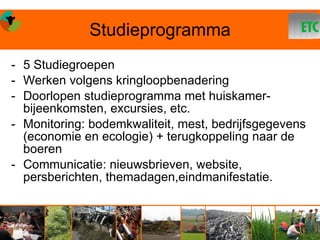 Studieprogramma
- 5 Studiegroepen
- Werken volgens kringloopbenadering
- Doorlopen studieprogramma met huiskamer-
  bijeenkomsten, excursies, etc.
- Monitoring: bodemkwaliteit, mest, bedrijfsgegevens
  (economie en ecologie) + terugkoppeling naar de
  boeren
- Communicatie: nieuwsbrieven, website,
  persberichten, themadagen,eindmanifestatie.
 