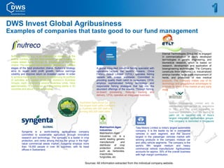 DWS Invest Global Agribusiness
Examples of companies that taste good to our fund management


                                                                                                                                           Eternal Technologies Group Inc. is engaged
 Nutreco Holding N.V. is an international company in the                                                                                   in commercialization of newly developed
 animal nutrition and fish feed markets, where it seeks to                                                                                 technologies in genetic engineering, and
 create added value through its knowledge of the food                                                                                      biomedical research, which is based on
 chains. The company has a selected presence in various                                                                                    research, development and application of
 stages of the food production chains. Nutreco’s strategy                       A global integrated industrial fishing specialist with     bioengineering technologies. The Company
 aims to regain solid profit growth, reduce earnings                            operations across the world's Oceans, China                constructs three platforms, i.e. industrialized
 volatility and improve return on invested capital. In order                    Fishery Group Limited (CFGL) operates fishing              embryo transfer, large-scale improvement of
 to achieve these goals, Nutreco is rebalancing its portfolio                   vessels with quotas worldwide. Committed to                herds, and production of new medical
 of activities and capital employed. Nutreco’s Business                         providing quality fresh catch to consumers, CFGL           products. The Company makes use of its
 Groups, each comprising several Business Units, have                           employs sophisticated fishing technology and               technology and geographical advantages to
 approximately 75 production and processing plants in 20                        responsible fishing strategies that tap into the           promote its share in the market at very early
 countries and about 7,000 employees.                                           abundant offerings of the oceans. Through fishing,         stage.
                                                                                on-board processing, freezing, packing and
                                                                                delivery, CFGL operates an integrated business.

                                                                Australian Agricultural Co. Ltd is                                               Wilmar International Limited and its
                                                                the largest beef cattle Company                                                  subsidiaries commenced its operations
                                                                in Australia with 500 staff and                                                  in 1991 and has since expanded its
                                                                running 565,000 beef cattle.                                                     business operations from the trading of
                                                                                                                                                 palm oil, to become one of Asia’s
                                                                                                                                                 largest integrated agribusiness groups.
                                                                                                                                                 The company is domiciled in Singapore

                                                                                   Makhteshim-Agan                  Tata Motors Limited is India's largest automobile
                                                                                   Industries:                      company. It is the leader by far in commercial
          Syngenta is a world-leading agribusiness company
                                                                                   Makhteshim-Agan                  vehicles in each segment, and the second
          committed to sustainable agriculture through innovative
                                                                                   Industries Ltd. is a             largest in the passenger vehicles market with
          research and technology. The company is a leader in crop
                                                                                   world leading generic            winning products in the compact, midsize car
          protection, and ranks among the top tier group in the high-
                                                                                   manufacturer      and            and utility vehicle segments. The company is the
          value commercial seeds market. Syngenta employs more
                                                                                   distributor of crop              world's fifth largest medium and heavy
          than 19,000 people in over 90 countries, with its head
                                                                                   protection products,             commercial vehicle manufacturer. Agribusiness
          offices in Switzerland.
                                                                                   such as herbicides,              accounts for approx. 35% of the overall business
                                                                                   insecticides,                    with high margin contribution.
                                                                                   fungicides, etc

                                                                     Sources: All information extracted from the individual company website.
 