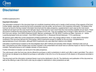 Disclaimer

© DWS Investments 2012

Important information
The information contained in this document does not constitute investment advice and is merely a brief summary of key aspects of the fund.
Further details, especially concerning the fund's composition and risk profile, can be found in the investment information. Full details of the
fund can be found in the key investor information document and the sales prospectus, supplemented in each case by the most recent
audited annual report and the most recent half-year report, if this report is more recent than the most recently available annual report. These
documents constitute the sole binding basis for the purchase of fund units. They are available free of charge in either electronic or printed
form from your advisor, from DWS Investment GmbH, Mainzer Landstrasse 178-190, 60327 Frankfurt am Main, Germany, or – where
Luxembourg-based funds are involved – from DWS Investment S.A., 2, Boulevard Konrad Adenauer, 1115 Luxembourg.
All opinions given reflect the current assessment of DWS Investments, which may change without notice. In cases where information
contained in this document derives from third parties, DWS Investments accepts no liability for the accuracy, completeness or
appropriateness of such information, although DWS Investments only uses data that it deems to be reliable.
Calculation of performance is based on the time-weighted return (BVI method) and excludes initial charges. Individual costs such as
fees, commissions and other charges have not been included in this presentation and would have an adverse impact on returns if they were
included. Past performance is not a reliable indicator of future returns.
Further information on taxation can be found in the sales prospectus.
The units issued under this fund may only be offered for purchase or sold in jurisdictions in which such offer or sale is permitted. The units in
this fund are not allowed to be offered for purchase or sold either in the US or to or for the account of US citizens or US persons domiciled in
the US.
This document and the information contained therein must not be distributed in the US. The distribution and publication of this document as
well as the offering or sale of the fund's units may be subject to restrictions in other jurisdictions as well.




35
 
