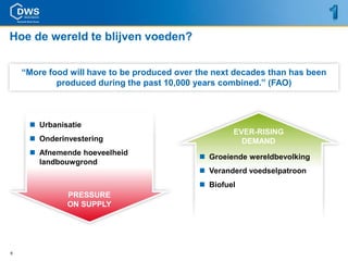 Hoe de wereld te blijven voeden?


    “More food will have to be produced over the next decades than has been
            produced during the past 10,000 years combined.” (FAO)



      Urbanisatie
                                                     EVER-RISING
      Onderinvestering                                DEMAND
      Afnemende hoeveelheid
                                              Groeiende wereldbevolking
       landbouwgrond
                                              Veranderd voedselpatroon
                                              Biofuel
              PRESSURE
              ON SUPPLY




6
 