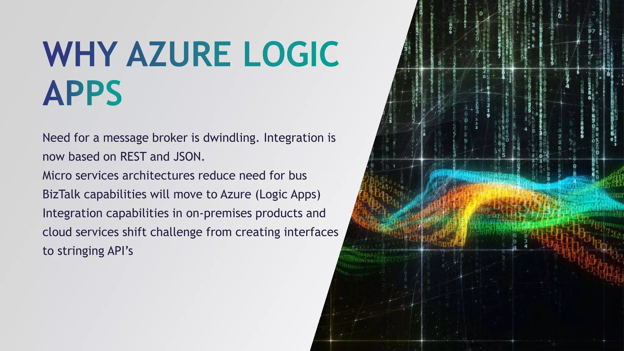 Need for a message broker is dwindling. Integration is
now based on REST and JSON.
Micro services architectures reduce need for bus
BizTalk capabilities will move to Azure (Logic Apps)
Integration capabilities in on-premises products and
cloud services shift challenge from creating interfaces
to stringing API’s
 