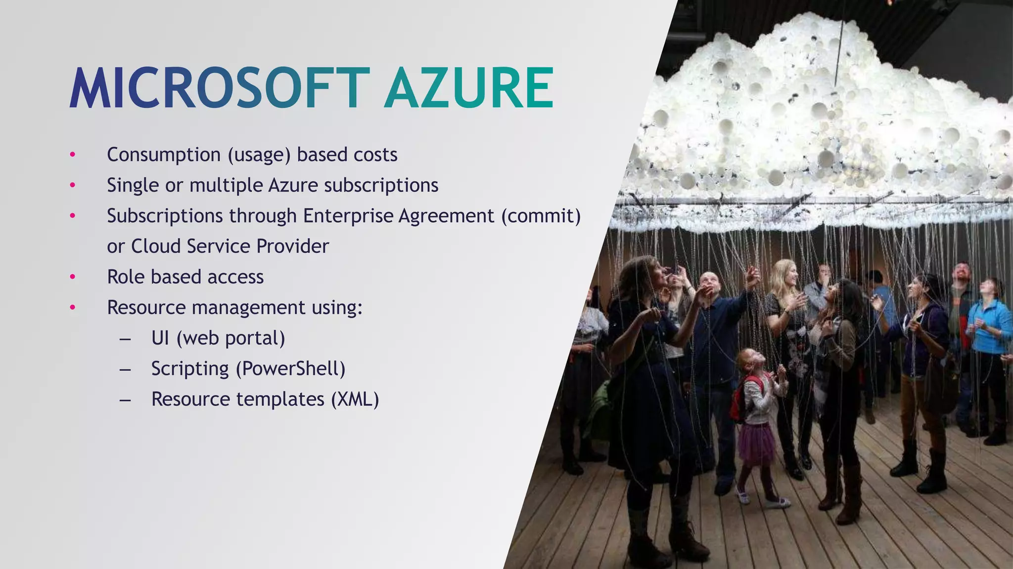 • Consumption (usage) based costs
• Single or multiple Azure subscriptions
• Subscriptions through Enterprise Agreement (commit)
or Cloud Service Provider
• Role based access
• Resource management using:
– UI (web portal)
– Scripting (PowerShell)
– Resource templates (XML)
 