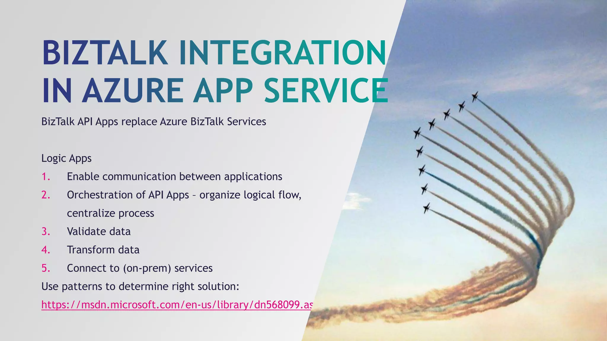 BizTalk API Apps replace Azure BizTalk Services
Logic Apps
1. Enable communication between applications
2. Orchestration of API Apps – organize logical flow,
centralize process
3. Validate data
4. Transform data
5. Connect to (on-prem) services
Use patterns to determine right solution:
https://msdn.microsoft.com/en-us/library/dn568099.aspx
 