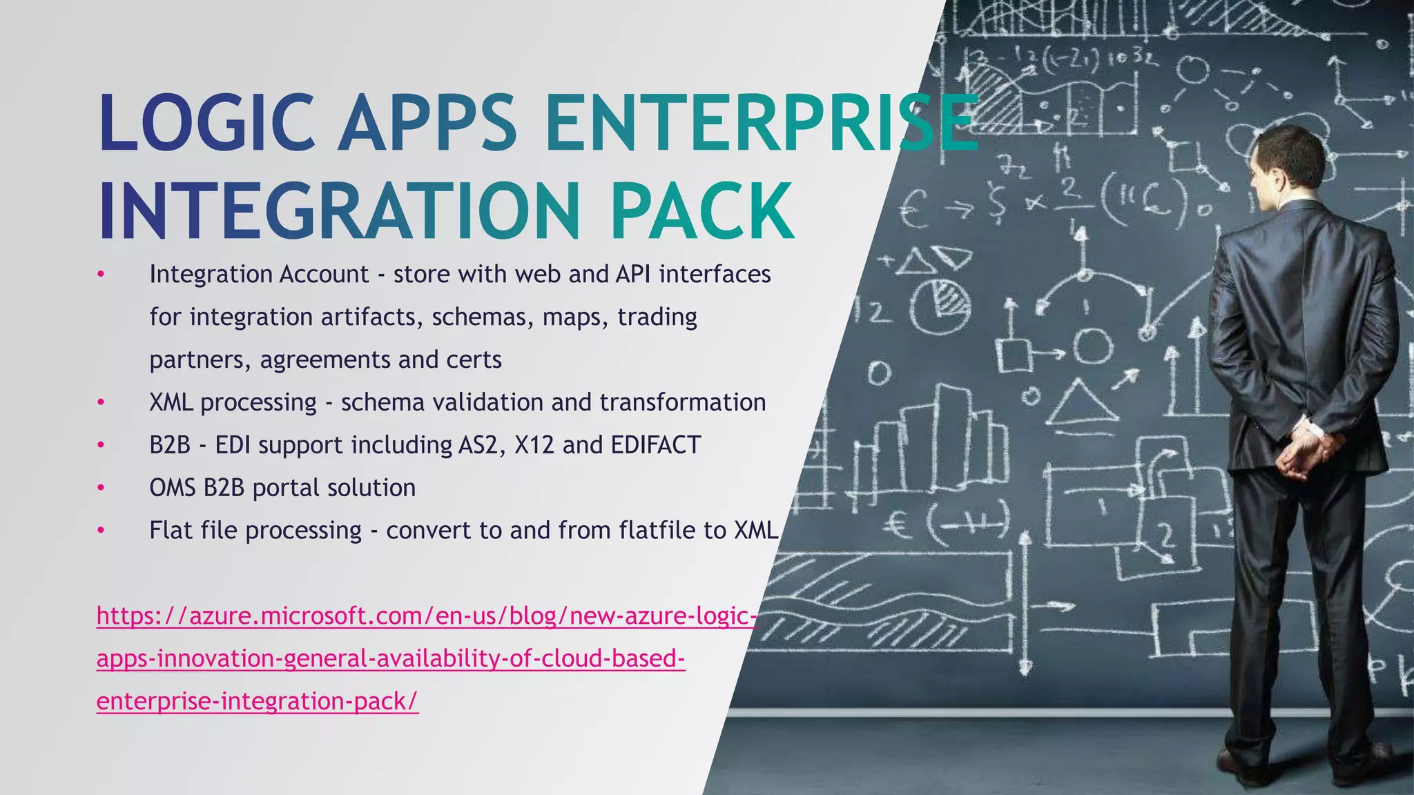 • Integration Account - store with web and API interfaces
for integration artifacts, schemas, maps, trading
partners, agreements and certs
• XML processing - schema validation and transformation
• B2B - EDI support including AS2, X12 and EDIFACT
• OMS B2B portal solution
• Flat file processing - convert to and from flatfile to XML
https://azure.microsoft.com/en-us/blog/new-azure-logic-
apps-innovation-general-availability-of-cloud-based-
enterprise-integration-pack/
 