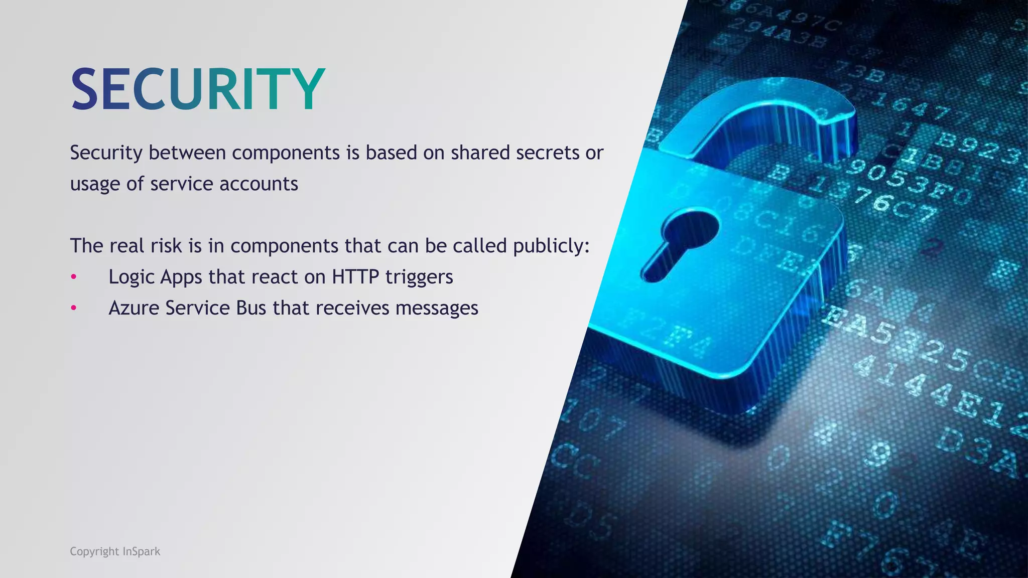 Security between components is based on shared secrets or
usage of service accounts
The real risk is in components that can be called publicly:
• Logic Apps that react on HTTP triggers
• Azure Service Bus that receives messages
Copyright InSpark
 