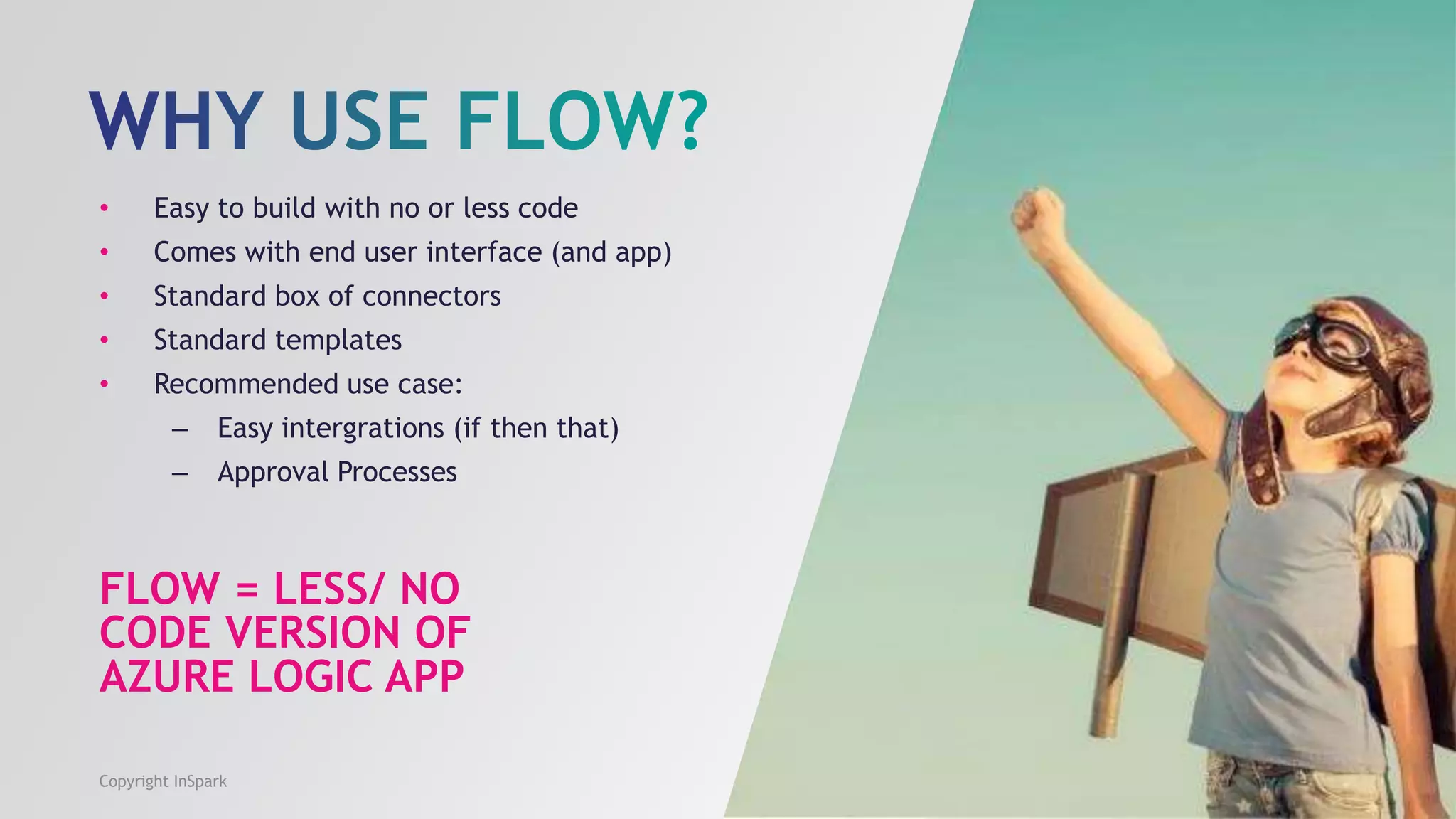 FLOW = LESS/ NO
CODE VERSION OF
AZURE LOGIC APP
• Easy to build with no or less code
• Comes with end user interface (and app)
• Standard box of connectors
• Standard templates
• Recommended use case:
– Easy intergrations (if then that)
– Approval Processes
Copyright InSpark
 