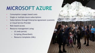 • Consumption (usage) based costs
• Single or multiple Azure subscriptions
• Subscriptions through Enterprise Agreement (commit)
or Cloud Service Provider
• Role based access
• Resource management using:
– UI (web portal)
– Scripting (PowerShell)
– Resource templates (XML)
 
