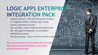 • Integration Account - store with web and API interfaces
for integration artifacts, schemas, maps, trading
partners, agreements and certs
• XML processing - schema validation and transformation
• B2B - EDI support including AS2, X12 and EDIFACT
• OMS B2B portal solution
• Flat file processing - convert to and from flatfile to XML
https://azure.microsoft.com/en-us/blog/new-azure-logic-
apps-innovation-general-availability-of-cloud-based-
enterprise-integration-pack/
 