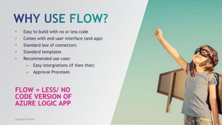 FLOW = LESS/ NO
CODE VERSION OF
AZURE LOGIC APP
• Easy to build with no or less code
• Comes with end user interface (and app)
• Standard box of connectors
• Standard templates
• Recommended use case:
– Easy intergrations (if then that)
– Approval Processes
Copyright InSpark
 