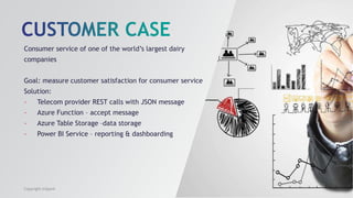 Consumer service of one of the world’s largest dairy
companies
Goal: measure customer satisfaction for consumer service
Solution:
- Telecom provider REST calls with JSON message
- Azure Function – accept message
- Azure Table Storage –data storage
- Power BI Service – reporting & dashboarding
Copyright InSpark
 
