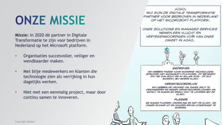Missie: In 2020 dé partner in Digitale
Transformatie te zijn voor bedrijven in
Nederland op het Microsoft platform.
• Organisaties succesvoller, veiliger en
wendbaarder maken.
• Met blije medewerkers en klanten die
technologie zien als verrijking in hun
dagelijks werken.
• Niet met een eenmalig project, maar door
continu samen te innoveren.
Copyright InSpark
 