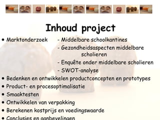 Inhoud project Marktonderzoek - Middelbare schoolkantines - Gezondheidsaspecten middelbare    scholieren - Enquête onder middelbare scholieren - SWOT-analyse Bedenken en ontwikkelen productconcepten en prototypes Product- en procesoptimalisatie Smaaktesten Ontwikkelen van verpakking Berekenen kostprijs en voedingswaarde Conclusies en aanbevelingen  