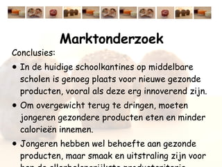 Marktonderzoek Conclusies: In de huidige schoolkantines op middelbare scholen is genoeg plaats voor nieuwe gezonde producten, vooral als deze erg innoverend zijn. Om overgewicht terug te dringen, moeten jongeren gezondere producten eten en minder calorieën innemen.  Jongeren hebben wel behoefte aan gezonde producten, maar smaak en uitstraling zijn voor hen de allerbelangrijkste productcriteria. 