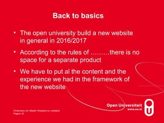 Back to basics
• The open university build a new website
in general in 2016/2017
• According to the rules of ………there is no
space for a separate product
• We have to put al the content and the
experience we had in the framework of
the new website
Onderwerp via >Beeld >Koptekst en voettekst
Pagina 16
 