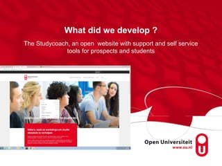 What did we develop ?
The Studycoach, an open website with support and self service
tools for prospects and students
 