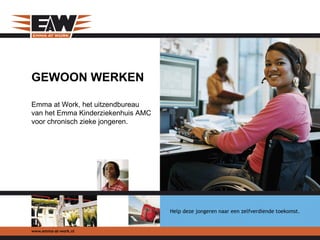 GEWOON WERKEN

Emma at Work, het uitzendbureau
van het Emma Kinderziekenhuis AMC
voor chronisch zieke jongeren.




                                    Help deze jongeren naar een zelfverdiende toekomst.


www.emma-at-work.nl
 
