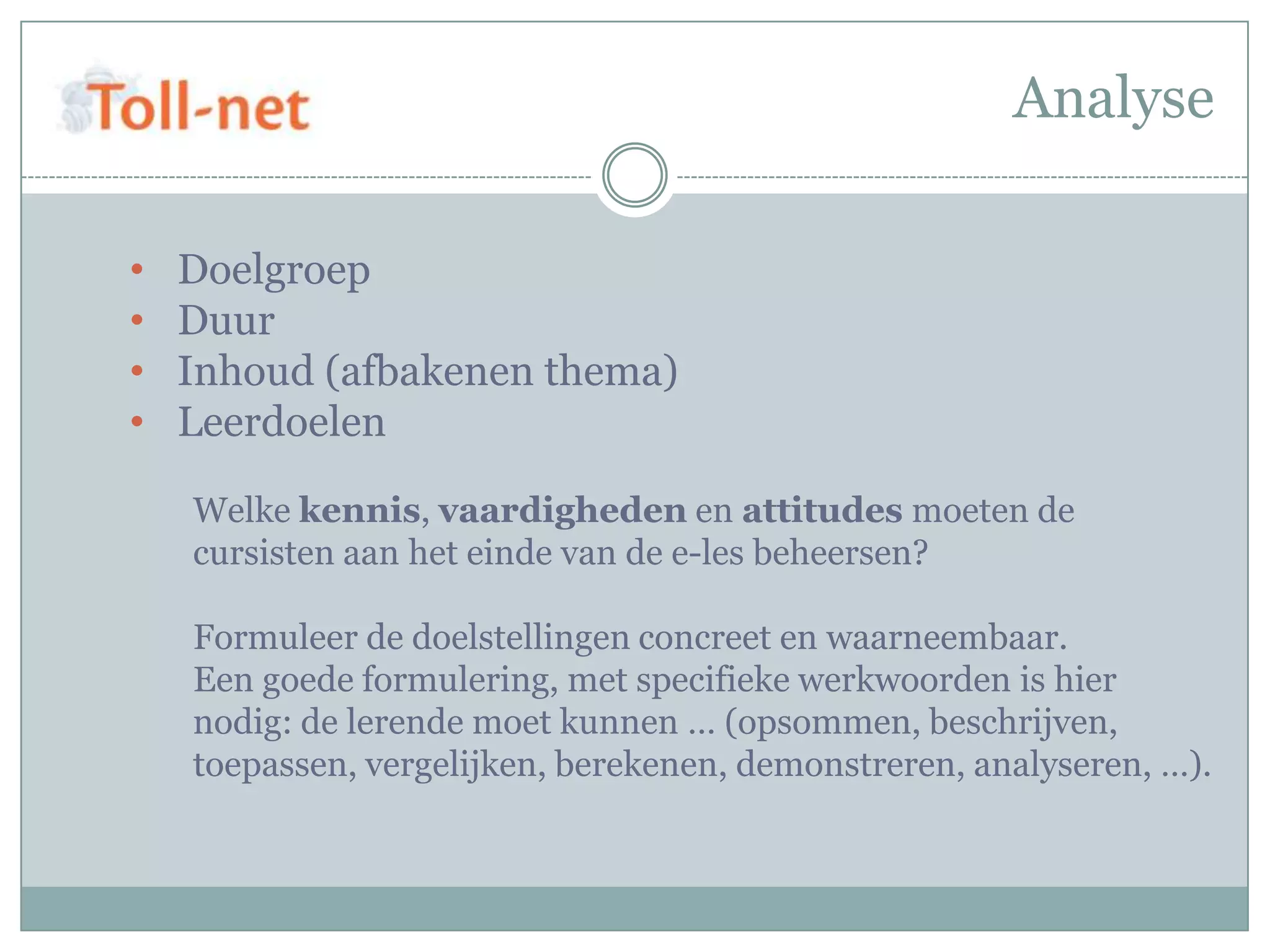 Analyse

•   Doelgroep
•   Duur
•   Inhoud (afbakenen thema)
•   Leerdoelen

    Welke kennis, vaardigheden en attitudes moeten de
    cursisten aan het einde van de e-les beheersen?

    Formuleer de doelstellingen concreet en waarneembaar.
    Een goede formulering, met specifieke werkwoorden is hier
    nodig: de lerende moet kunnen … (opsommen, beschrijven,
    toepassen, vergelijken, berekenen, demonstreren, analyseren, …).
 