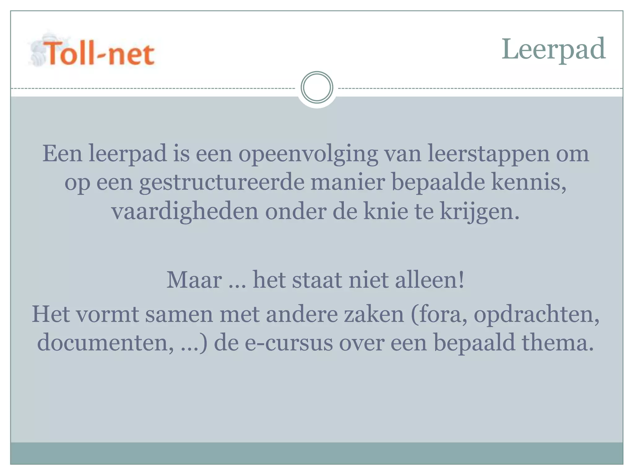 Leerpad


Een leerpad is een opeenvolging van leerstappen om
  op een gestructureerde manier bepaalde kennis,
      vaardigheden onder de knie te krijgen.

            Maar … het staat niet alleen!
Het vormt samen met andere zaken (fora, opdrachten,
documenten, …) de e-cursus over een bepaald thema.
 
