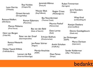 Jeremiah Albinus	

                Ruben Timmerman	

                                Roy Huiskes	

                (Fonq.nl)	

                       (Springest)	

      Leon Gerrits	

           (Chapter42)	

      (T-Mobile)	

                                                                                             Joris Toonders	

                                                       Wouter Blok	

              Rogier Croes	

              (Yonego)	

                      Ortwin Verreck	

                (EasyToBook)	

             (Mediaedge:cia)	

                      (OrangeValley)	

                                                                  Bas Noordermeer	

                                  Wiep Knol	

Reinout Wolfert	

                Ramon Eijkemans	

              (Thomas Cook)	

                                    (Linkbuilding.nl)	

(SNS Bank)	

                                  (Monchito)	

                              Maurice Pothof	

             Keesjan Deelstra	

         Menno Flikkema	

                                                   (Netsociety)	

                                                                                                           (Interneteffect)	

         (First Focus)	

                      Bas van den Beld	

                                               (State of Search)	

          Dave Lorrez	

                     Dennis Goedegebuure	

Heini van Bergen	

                                                          (Etail)	

                         (Geek.net)	

(Tribal IM)	

                            Peter van der Graaf	

               Erik-Jan Bulthuis	

               Jan Dirkzwager	

                            (Searchspecialist)	

                (Onetomarket)	

                   (SDIM)	

        Remco Westerik	

                                                                                          Marco Derksen	

                                                 Jan-Pieter Schrier	

                                             (Upstream)	

        (UVIT)	

                                                                André Scholten	

                                                 (Aegon)	

                                                                                 (Trafﬁc4u)	

Wolter Tjeenk Willink	

(TrafﬁcBuilders)	

                                  Martijn Anschütz	

                                Sander Kolderman	

                                                     (M4M)	

                                           (eBay / Marktplaats)	

                        Lennert de Rijk                                       Daan Tames	

                        (Internet Advantage)	

                               (Simyo)	




                                                                                                                      bedankt	

 