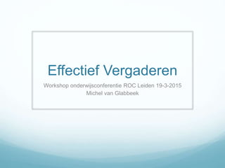 Effectief Vergaderen
Workshop onderwijsconferentie ROC Leiden 19-3-2015
Michel van Glabbeek
 