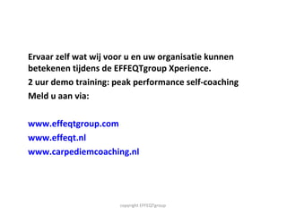 Ervaar zelf wat wij voor u en uw organisatie kunnen betekenen tijdens de EFFEQTgroup Xperience. 2 uur demo training: peak performance self-coaching Meld u aan via:  www.effeqtgroup.com www.effeqt.nl www.carpediemcoaching.nl   copyright EFFEQTgroup  