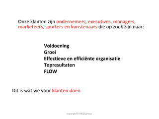 Onze klanten zijn  ondernemers, executives, managers, marketeers, sporters en kunstenaars  die op zoek zijn naar: Voldoening Groei  Effectieve en efficiënte organisatie Topresultaten FLOW  Dit is wat we voor  klanten doen copyright EFFEQTgroup  