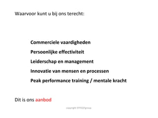 Waarvoor kunt u bij ons terecht:  Commerciele vaardigheden Persoonlijke effectiviteit Leiderschap en management Innovatie van mensen en processen Peak performance training / mentale kracht  Dit is ons  aanbod copyright EFFEQTgroup  