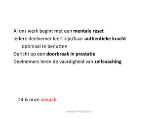 Al ons werk begint met een  mentale reset Iedere deelnemer leert zijn/haar  authentieke kracht  optimaal te benutten  Gericht op een  doorbraak in prestatie Deelnemers leren de vaardigheid van  zelfcoaching copyright EFFEQTgroup  Dit is onze  aanpak 