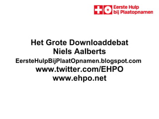 Het Grote Downloaddebat Niels Aalberts EersteHulpBijPlaatOpnamen.blogspot.com    www.twitter.com/EHPO  www.ehpo.net 
