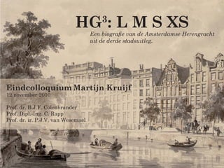 HG : L M S XS
                                        3
                                    Een biograﬁe van de Amsterdamse Herengracht
                                    uit de derde stadsuitleg.




Eindcolloquium Martijn Kruijf
12 november 2010

Prof. dr. B.J.F. Colenbrander
Prof. Dipl.-Ing. C. Rapp
Prof. dr. ir. P.J.V. van Wesemael
 