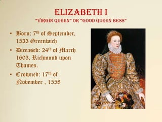 Elizabeth I“Virgin queen” or “Good Queen Bess” Born: 7th of September, 1533 Greenwich Diceased: 24th of March 1603, Richmond upon Thames. Crowned: 17th of November , 1558  