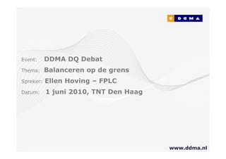 Event:     DDMA DQ Debat
Thema:     Balanceren op de grens
Spreker:   Ellen Hoving – FPLC
Datum:     1 juni 2010, TNT Den Haag




                                       www.ddma.nl
                                               1
 