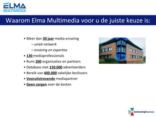 Meer dan  30 jaar  media-ervaring uniek netwerk ervaring en expertise 130  mediaprofessionals Ruim  200  organisaties en partners Database met  150.000  adverteerders Bereik van  400.000  zakelijke beslissers Vooruitstrevende  mediapartner Geen zorgen  over de kosten Waarom Elma Multimedia voor u de juiste keuze is: 