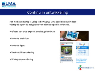Het medialandschap is volop in beweging. Elma speelt hierop in door voorop te lopen op het gebied van (technologische) innovatie. Profiteer van onze expertise op het gebied van: Mobiele Websites Mobiele Apps Zoekmachinemarketing Whitepaper marketing Continu in ontwikkeling Elma Multimedia is ‘ Google Adwords Certified Partner’ 