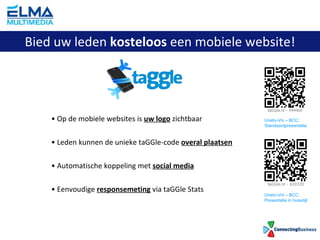 Op de mobiele websites is  uw logo  zichtbaar Leden kunnen de unieke taGGle-code  overal plaatsen Automatische koppeling met  social media Eenvoudige  responsemeting  via taGGle Stats Bied uw leden  kosteloos  een mobiele website! Uneto-Vni – BCC: Standaardpresentatie Uneto-Vni – BCC: Presentatie in huisstijl 