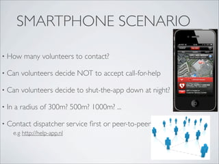 SMARTPHONE SCENARIO

•   How many volunteers to contact?

•   Can volunteers decide NOT to accept call-for-help

•   Can volunteers decide to shut-the-app down at night?

•   In a radius of 300m? 500m? 1000m? ...

•   Contact dispatcher service ﬁrst or peer-to-peer?
      e.g http://help-app.nl
 