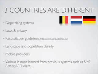 3 COUNTRIES ARE DIFFERENT
• Dispatching   systems

• Laws   & privacy

• Resuscitation   guidelines, http://www.cprguidelines.eu/

• Landscape    and population density

• Mobile    providers

• Various lessons learned from previous systems such as SMS
 Retter, AED Alert, ...
 