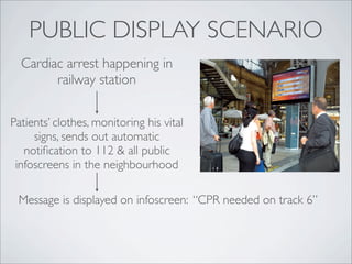PUBLIC DISPLAY SCENARIO
  Cardiac arrest happening in
        railway station


Patients’ clothes, monitoring his vital
     signs, sends out automatic
   notiﬁcation to 112 & all public
 infoscreens in the neighbourhood

 Message is displayed on infoscreen: “CPR needed on track 6”
 