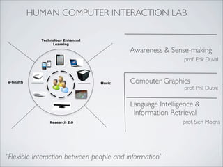 HUMAN COMPUTER INTERACTION LAB

             Technology Enhanced
                  Learning

                                           Awareness & Sense-making
                                                            prof. Erik Duval


e-health                           Music   Computer Graphics
                                                            prof. Phil Dutré

                                           Language Intelligence &
                                            Information Retrieval
                 Research 2.0                               prof. Sien Moens




“Flexible Interaction between people and information”
 