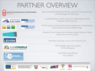 PARTNER OVERVIEW
      Open Universiteit Nederland, Heerlen, Centre for Learning Sciences
                       and Technologies, Dr. Marco Kalz

         Universitätsklinikum Aachen, Klinik für Anästhesiologie (Prof. R.
                            Rossaint), Dr. Max Skorning

      RWTH Aachen, Lehrstuhl Informationsmanagement im Maschinenbau
                (Prof S. Jeschke), Dipl.-Ing. Matthias Müller

      Ziekenhuis Oost-Limburg, Genk, Afdeling Kritieke Dienste (Dr. René
                       Heylen), Dr. Johan Van Canneyt


              Katholieke Universiteit Leuven, HCI, Prof. Erik Duval

                       CHR Citadelle, Liege, Notarztdienst,
                             Dr. Michel Verignon

                            CECOTEPE, Liege, EPAMU
                                Tony Hosmans
 