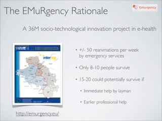 The EMuRgency Rationale
     A 36M socio-technological innovation project in e-health


                           •   +/- 50 reanimations per week
                               by emergency services

                           •   Only 8-10 people survive

                           •   15-20 could potentially survive if

                               •   Immediate help by layman

                               •   Earlier professional help

  http://emurgency.eu/
 