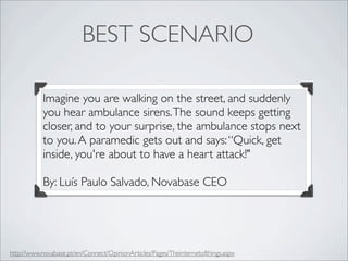 BEST SCENARIO

           Imagine you are walking on the street, and suddenly
           you hear ambulance sirens. The sound keeps getting
           closer, and to your surprise, the ambulance stops next
           to you. A paramedic gets out and says: “Quick, get
           inside, you're about to have a heart attack!"

           By: Luís Paulo Salvado, Novabase CEO




http://www.novabase.pt/en/Connect/OpinionArticles/Pages/Theinternetofthings.aspx
 
