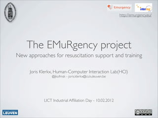 http://emurgency.eu/




    The EMuRgency project
New approaches for resuscitation support and training

     Joris Klerkx, Human-Computer Interaction Lab(HCI)
                @jkofmsk - joris.klerkx@cs.kuleuven.be




            LICT Industrial Afﬁliation Day - 10.02.2012
 