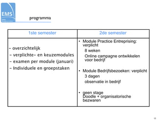 programma


         1ste semester                    2de semester
                                • Module Practice Entreprising:
                                  verplicht
- overzichtelijk
                                   8 weken
- verplichte- en keuzemodules      Online campagne ontwikkelen
- examen per module (januari)      voor bedrijf

- Individuele en groepstaken
                                • Module Bedrijfsbezoeken: verplicht
                                   3 dagen
                                   observatie in bedrijf

                                • geen stage
                                  Doodle + organisatorische
                                  bezwaren



                                                                       12
 