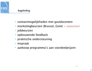 begeleiding



• contactmogelijkheden met gastdocenten
• marketingbeurzen (Brussel, Gent) + netwerken!
• jobbeurzen
• opbouwende feedback
• praktische ondersteuning
• inspraak
• aankoop programma’s aan voordeelprijzen




                                            15

                                                  15
 