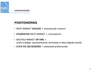 communicatie



POSITIONERING

•   DIGIT MARKET VOLGEN = meerwaarde creëren!

•   STUDENTEN DIGIT MARKET = innovatoren!

•   DIGITALE MARKET OP EMS =
    uniek in belgië, vooruitstrevend, onmisbaar in deze digitale wereld
•   DOOR WIE LES GEGEVEN = uitsluitend professionals




                                                                          19
 