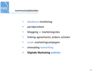communicatiekanalen



     •    database-marketing

     •    persberichten

     •    blogging + marketingsites

     •    linking agreements andere scholen

     •    virale marketingcampagne

     •    innovating networking

     •    Digitale Marketing website




                                              23
 