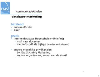 communicatiekanalen
database-marketing

betalend
•   enorm efficiënt
•   duur

gratis
•   interne database Hogescholen+Unief via
     – mail naar docenten
     – met info-pdf als bijlage (minder werk docent)


•   andere mogelijke privékanalen
     – bv. Eva Stichting Marketing
     – andere organisaties, vooral van de staat!




                                                       24

                                                            24
 